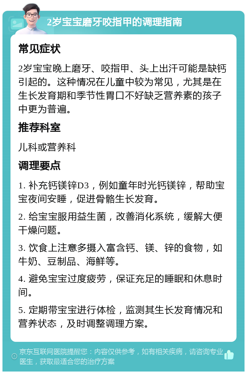 2岁宝宝磨牙咬指甲的调理指南 常见症状 2岁宝宝晚上磨牙、咬指甲、头上出汗可能是缺钙引起的。这种情况在儿童中较为常见，尤其是在生长发育期和季节性胃口不好缺乏营养素的孩子中更为普遍。 推荐科室 儿科或营养科 调理要点 1. 补充钙镁锌D3，例如童年时光钙镁锌，帮助宝宝夜间安睡，促进骨骼生长发育。 2. 给宝宝服用益生菌，改善消化系统，缓解大便干燥问题。 3. 饮食上注意多摄入富含钙、镁、锌的食物，如牛奶、豆制品、海鲜等。 4. 避免宝宝过度疲劳，保证充足的睡眠和休息时间。 5. 定期带宝宝进行体检，监测其生长发育情况和营养状态，及时调整调理方案。