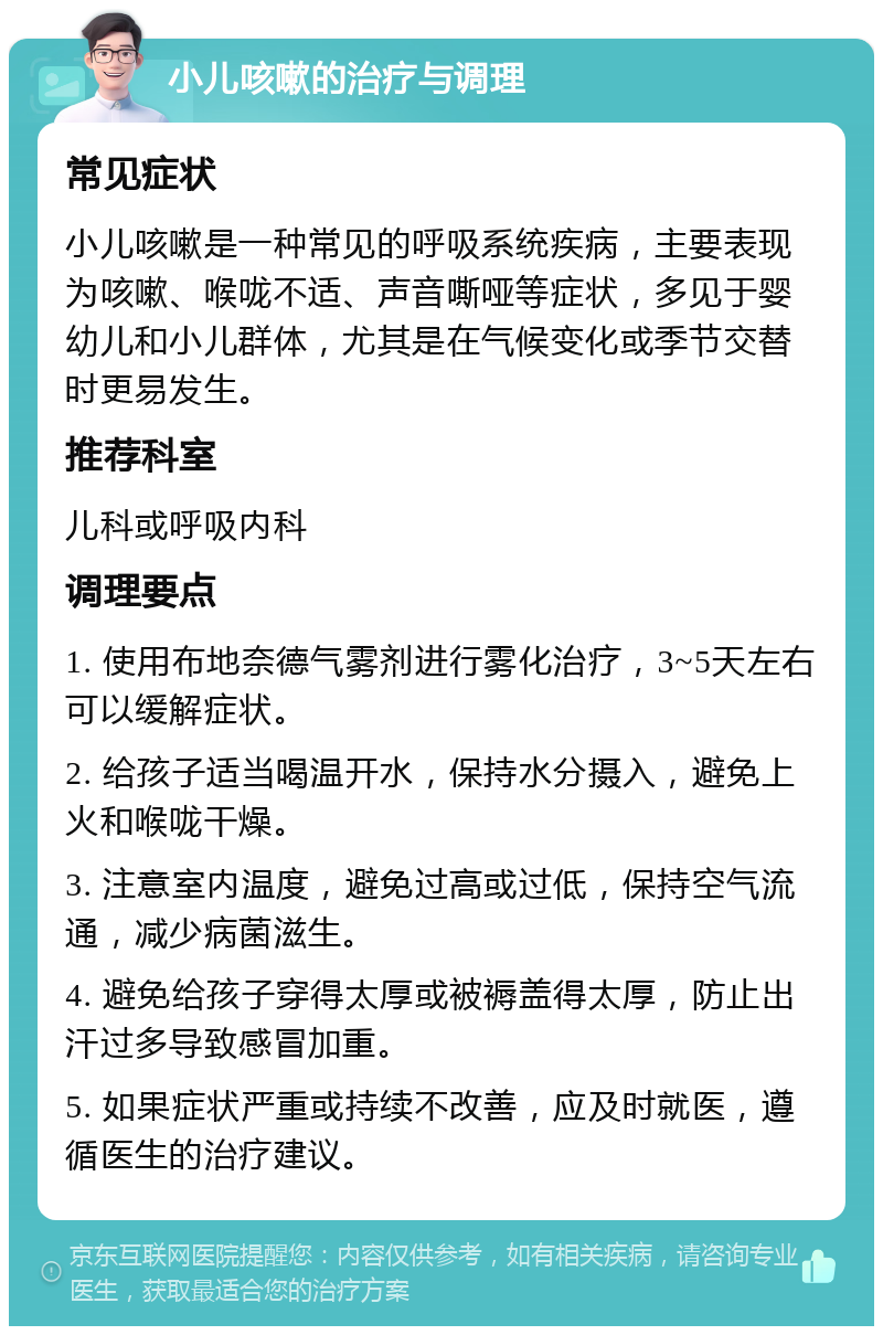 小儿咳嗽的治疗与调理 常见症状 小儿咳嗽是一种常见的呼吸系统疾病，主要表现为咳嗽、喉咙不适、声音嘶哑等症状，多见于婴幼儿和小儿群体，尤其是在气候变化或季节交替时更易发生。 推荐科室 儿科或呼吸内科 调理要点 1. 使用布地奈德气雾剂进行雾化治疗，3~5天左右可以缓解症状。 2. 给孩子适当喝温开水，保持水分摄入，避免上火和喉咙干燥。 3. 注意室内温度，避免过高或过低，保持空气流通，减少病菌滋生。 4. 避免给孩子穿得太厚或被褥盖得太厚，防止出汗过多导致感冒加重。 5. 如果症状严重或持续不改善，应及时就医，遵循医生的治疗建议。