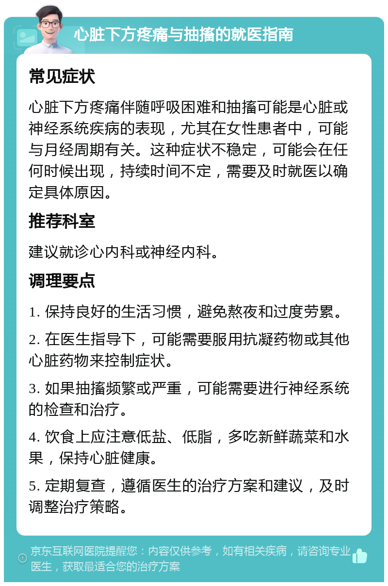 心脏下方疼痛与抽搐的就医指南 常见症状 心脏下方疼痛伴随呼吸困难和抽搐可能是心脏或神经系统疾病的表现，尤其在女性患者中，可能与月经周期有关。这种症状不稳定，可能会在任何时候出现，持续时间不定，需要及时就医以确定具体原因。 推荐科室 建议就诊心内科或神经内科。 调理要点 1. 保持良好的生活习惯，避免熬夜和过度劳累。 2. 在医生指导下，可能需要服用抗凝药物或其他心脏药物来控制症状。 3. 如果抽搐频繁或严重，可能需要进行神经系统的检查和治疗。 4. 饮食上应注意低盐、低脂，多吃新鲜蔬菜和水果，保持心脏健康。 5. 定期复查，遵循医生的治疗方案和建议，及时调整治疗策略。