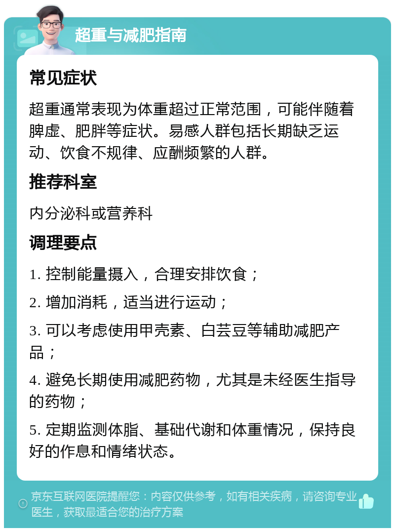 超重与减肥指南 常见症状 超重通常表现为体重超过正常范围，可能伴随着脾虚、肥胖等症状。易感人群包括长期缺乏运动、饮食不规律、应酬频繁的人群。 推荐科室 内分泌科或营养科 调理要点 1. 控制能量摄入，合理安排饮食； 2. 增加消耗，适当进行运动； 3. 可以考虑使用甲壳素、白芸豆等辅助减肥产品； 4. 避免长期使用减肥药物，尤其是未经医生指导的药物； 5. 定期监测体脂、基础代谢和体重情况，保持良好的作息和情绪状态。