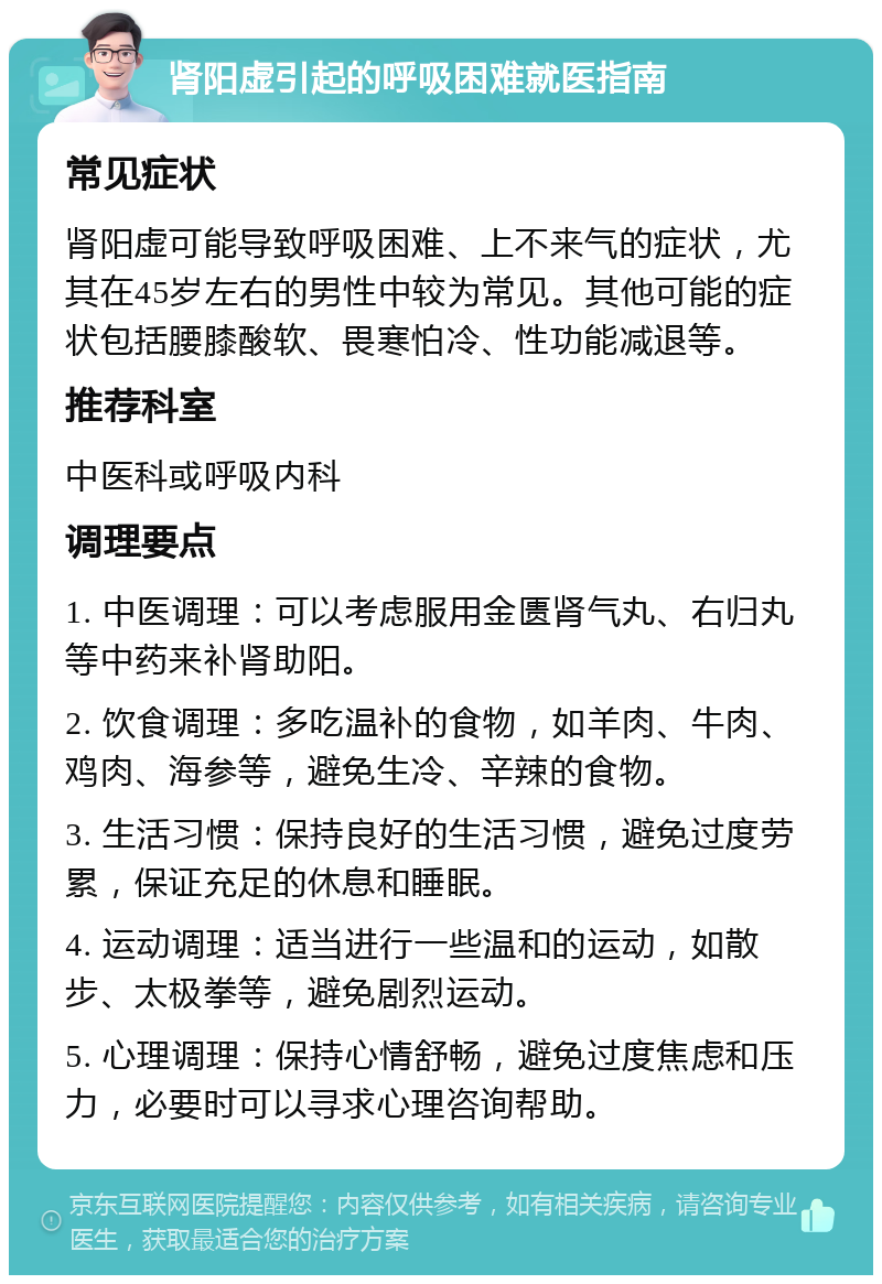 肾阳虚引起的呼吸困难就医指南 常见症状 肾阳虚可能导致呼吸困难、上不来气的症状，尤其在45岁左右的男性中较为常见。其他可能的症状包括腰膝酸软、畏寒怕冷、性功能减退等。 推荐科室 中医科或呼吸内科 调理要点 1. 中医调理：可以考虑服用金匮肾气丸、右归丸等中药来补肾助阳。 2. 饮食调理：多吃温补的食物，如羊肉、牛肉、鸡肉、海参等，避免生冷、辛辣的食物。 3. 生活习惯：保持良好的生活习惯，避免过度劳累，保证充足的休息和睡眠。 4. 运动调理：适当进行一些温和的运动，如散步、太极拳等，避免剧烈运动。 5. 心理调理：保持心情舒畅，避免过度焦虑和压力，必要时可以寻求心理咨询帮助。