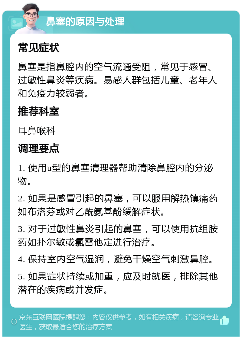 鼻塞的原因与处理 常见症状 鼻塞是指鼻腔内的空气流通受阻，常见于感冒、过敏性鼻炎等疾病。易感人群包括儿童、老年人和免疫力较弱者。 推荐科室 耳鼻喉科 调理要点 1. 使用u型的鼻塞清理器帮助清除鼻腔内的分泌物。 2. 如果是感冒引起的鼻塞，可以服用解热镇痛药如布洛芬或对乙酰氨基酚缓解症状。 3. 对于过敏性鼻炎引起的鼻塞，可以使用抗组胺药如扑尔敏或氯雷他定进行治疗。 4. 保持室内空气湿润，避免干燥空气刺激鼻腔。 5. 如果症状持续或加重，应及时就医，排除其他潜在的疾病或并发症。