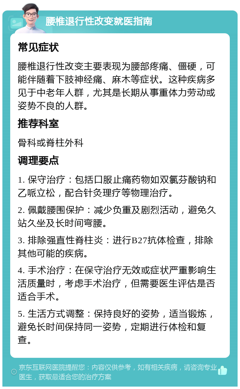 腰椎退行性改变就医指南 常见症状 腰椎退行性改变主要表现为腰部疼痛、僵硬，可能伴随着下肢神经痛、麻木等症状。这种疾病多见于中老年人群，尤其是长期从事重体力劳动或姿势不良的人群。 推荐科室 骨科或脊柱外科 调理要点 1. 保守治疗：包括口服止痛药物如双氯芬酸钠和乙哌立松，配合针灸理疗等物理治疗。 2. 佩戴腰围保护：减少负重及剧烈活动，避免久站久坐及长时间弯腰。 3. 排除强直性脊柱炎：进行B27抗体检查，排除其他可能的疾病。 4. 手术治疗：在保守治疗无效或症状严重影响生活质量时，考虑手术治疗，但需要医生评估是否适合手术。 5. 生活方式调整：保持良好的姿势，适当锻炼，避免长时间保持同一姿势，定期进行体检和复查。