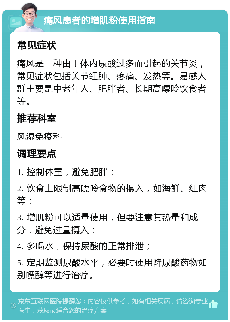 痛风患者的增肌粉使用指南 常见症状 痛风是一种由于体内尿酸过多而引起的关节炎，常见症状包括关节红肿、疼痛、发热等。易感人群主要是中老年人、肥胖者、长期高嘌呤饮食者等。 推荐科室 风湿免疫科 调理要点 1. 控制体重，避免肥胖； 2. 饮食上限制高嘌呤食物的摄入，如海鲜、红肉等； 3. 增肌粉可以适量使用，但要注意其热量和成分，避免过量摄入； 4. 多喝水，保持尿酸的正常排泄； 5. 定期监测尿酸水平，必要时使用降尿酸药物如别嘌醇等进行治疗。