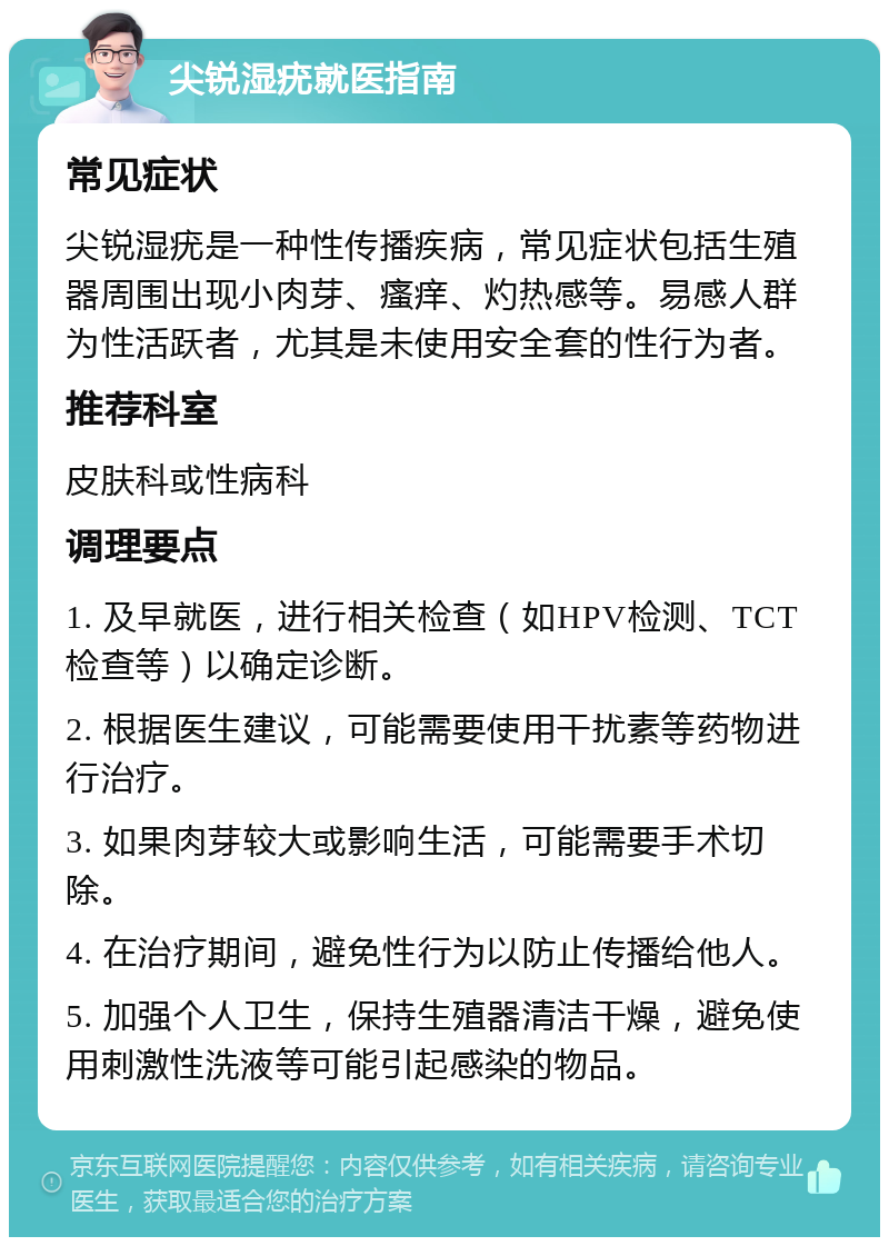 尖锐湿疣就医指南 常见症状 尖锐湿疣是一种性传播疾病，常见症状包括生殖器周围出现小肉芽、瘙痒、灼热感等。易感人群为性活跃者，尤其是未使用安全套的性行为者。 推荐科室 皮肤科或性病科 调理要点 1. 及早就医，进行相关检查（如HPV检测、TCT检查等）以确定诊断。 2. 根据医生建议，可能需要使用干扰素等药物进行治疗。 3. 如果肉芽较大或影响生活，可能需要手术切除。 4. 在治疗期间，避免性行为以防止传播给他人。 5. 加强个人卫生，保持生殖器清洁干燥，避免使用刺激性洗液等可能引起感染的物品。