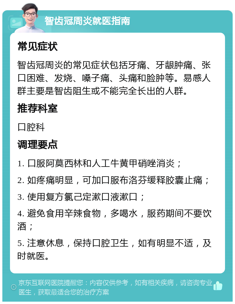 智齿冠周炎就医指南 常见症状 智齿冠周炎的常见症状包括牙痛、牙龈肿痛、张口困难、发烧、嗓子痛、头痛和脸肿等。易感人群主要是智齿阻生或不能完全长出的人群。 推荐科室 口腔科 调理要点 1. 口服阿莫西林和人工牛黄甲硝唑消炎； 2. 如疼痛明显，可加口服布洛芬缓释胶囊止痛； 3. 使用复方氯己定漱口液漱口； 4. 避免食用辛辣食物，多喝水，服药期间不要饮酒； 5. 注意休息，保持口腔卫生，如有明显不适，及时就医。