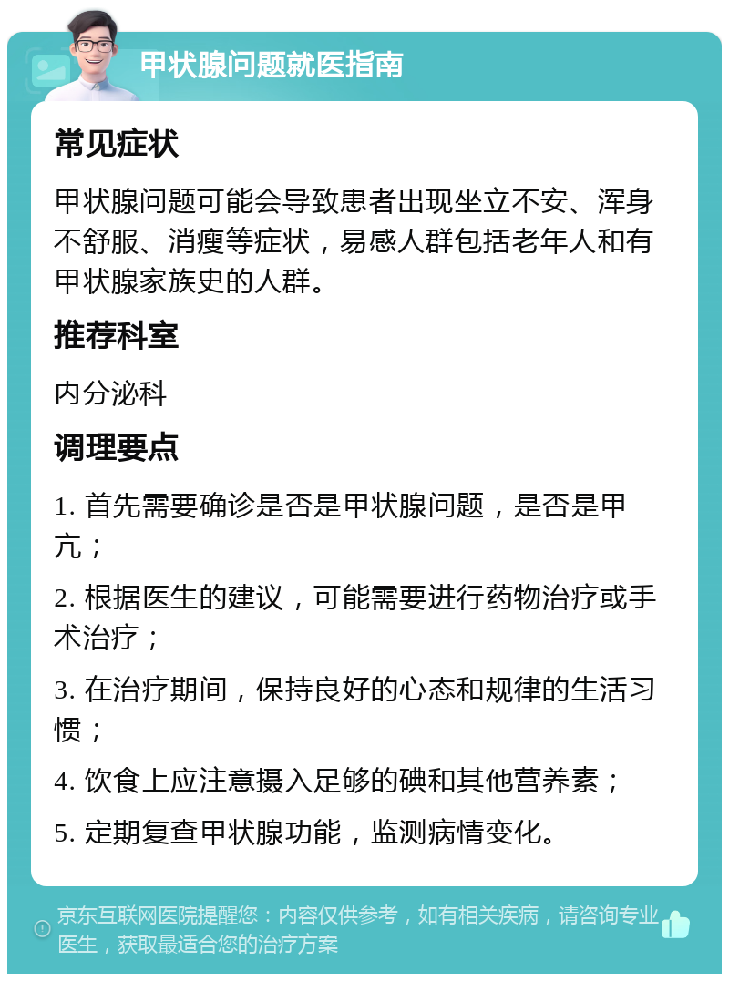 甲状腺问题就医指南 常见症状 甲状腺问题可能会导致患者出现坐立不安、浑身不舒服、消瘦等症状，易感人群包括老年人和有甲状腺家族史的人群。 推荐科室 内分泌科 调理要点 1. 首先需要确诊是否是甲状腺问题，是否是甲亢； 2. 根据医生的建议，可能需要进行药物治疗或手术治疗； 3. 在治疗期间，保持良好的心态和规律的生活习惯； 4. 饮食上应注意摄入足够的碘和其他营养素； 5. 定期复查甲状腺功能，监测病情变化。