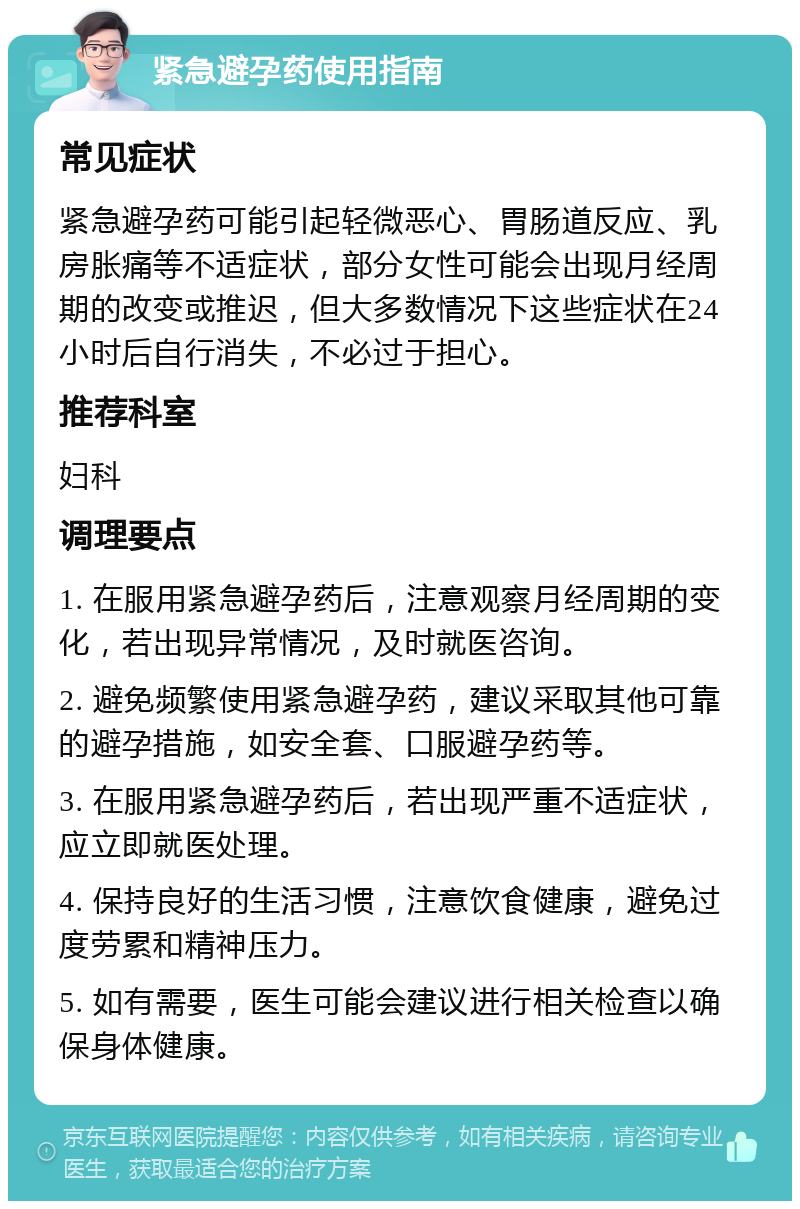 紧急避孕药使用指南 常见症状 紧急避孕药可能引起轻微恶心、胃肠道反应、乳房胀痛等不适症状，部分女性可能会出现月经周期的改变或推迟，但大多数情况下这些症状在24小时后自行消失，不必过于担心。 推荐科室 妇科 调理要点 1. 在服用紧急避孕药后，注意观察月经周期的变化，若出现异常情况，及时就医咨询。 2. 避免频繁使用紧急避孕药，建议采取其他可靠的避孕措施，如安全套、口服避孕药等。 3. 在服用紧急避孕药后，若出现严重不适症状，应立即就医处理。 4. 保持良好的生活习惯，注意饮食健康，避免过度劳累和精神压力。 5. 如有需要，医生可能会建议进行相关检查以确保身体健康。