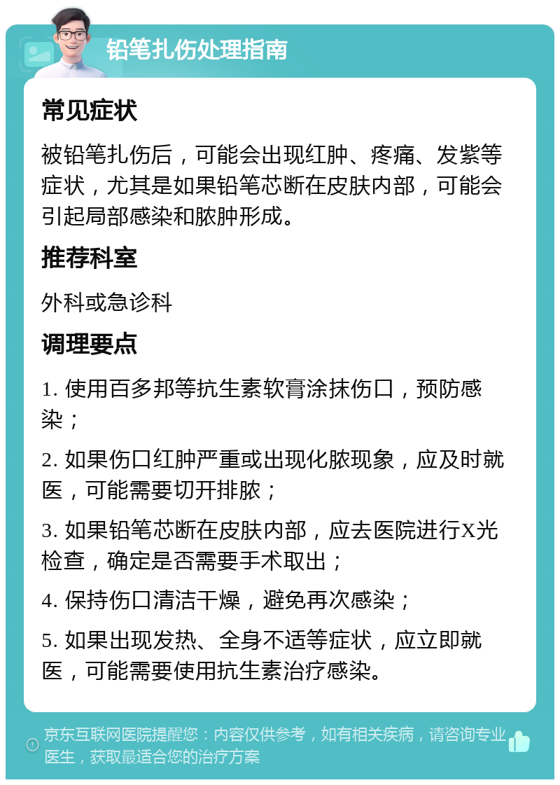 铅笔扎伤处理指南 常见症状 被铅笔扎伤后，可能会出现红肿、疼痛、发紫等症状，尤其是如果铅笔芯断在皮肤内部，可能会引起局部感染和脓肿形成。 推荐科室 外科或急诊科 调理要点 1. 使用百多邦等抗生素软膏涂抹伤口，预防感染； 2. 如果伤口红肿严重或出现化脓现象，应及时就医，可能需要切开排脓； 3. 如果铅笔芯断在皮肤内部，应去医院进行X光检查，确定是否需要手术取出； 4. 保持伤口清洁干燥，避免再次感染； 5. 如果出现发热、全身不适等症状，应立即就医，可能需要使用抗生素治疗感染。