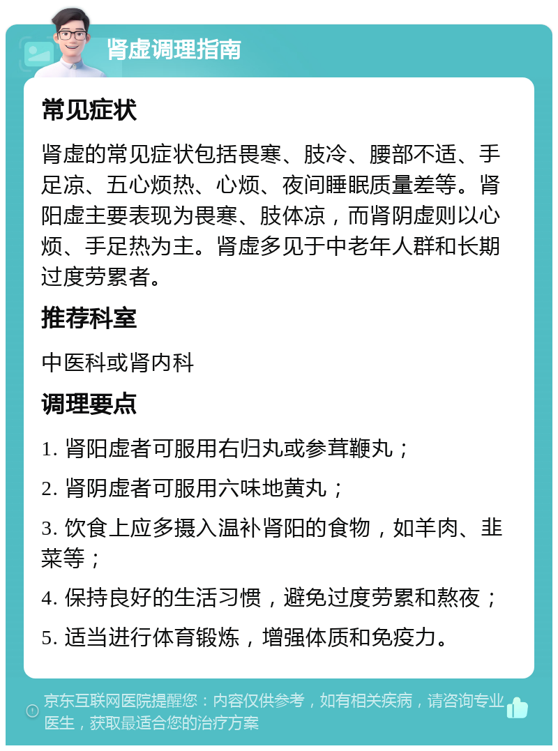 肾虚调理指南 常见症状 肾虚的常见症状包括畏寒、肢冷、腰部不适、手足凉、五心烦热、心烦、夜间睡眠质量差等。肾阳虚主要表现为畏寒、肢体凉，而肾阴虚则以心烦、手足热为主。肾虚多见于中老年人群和长期过度劳累者。 推荐科室 中医科或肾内科 调理要点 1. 肾阳虚者可服用右归丸或参茸鞭丸； 2. 肾阴虚者可服用六味地黄丸； 3. 饮食上应多摄入温补肾阳的食物，如羊肉、韭菜等； 4. 保持良好的生活习惯，避免过度劳累和熬夜； 5. 适当进行体育锻炼，增强体质和免疫力。