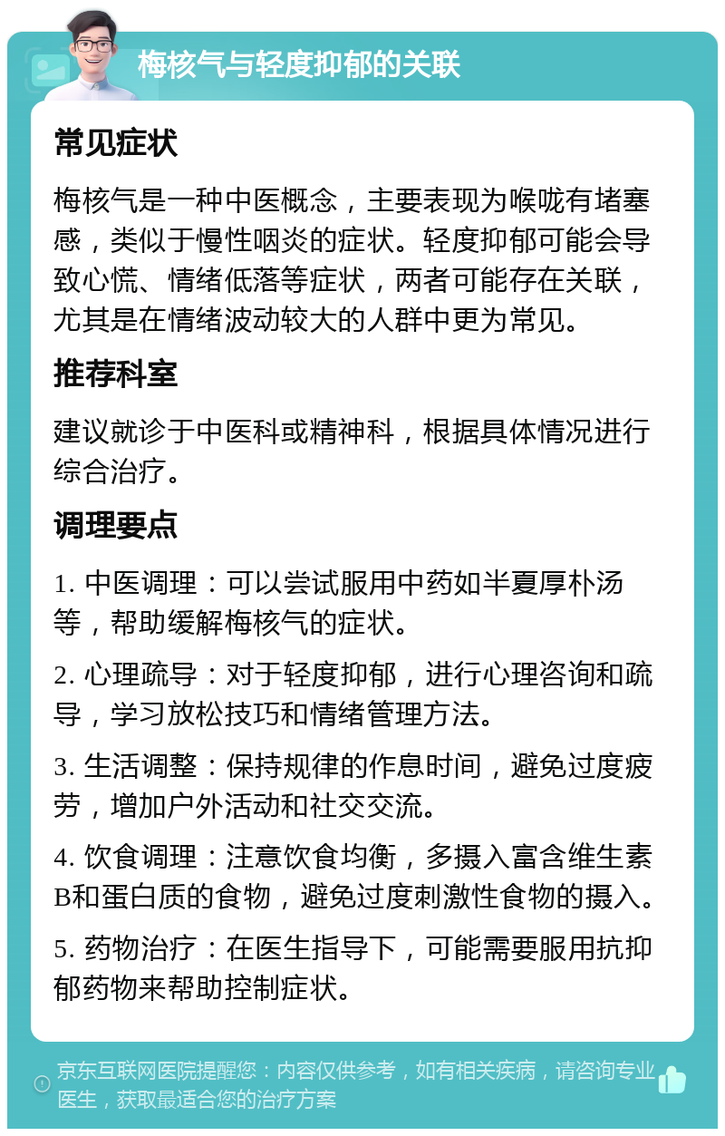 梅核气与轻度抑郁的关联 常见症状 梅核气是一种中医概念，主要表现为喉咙有堵塞感，类似于慢性咽炎的症状。轻度抑郁可能会导致心慌、情绪低落等症状，两者可能存在关联，尤其是在情绪波动较大的人群中更为常见。 推荐科室 建议就诊于中医科或精神科，根据具体情况进行综合治疗。 调理要点 1. 中医调理：可以尝试服用中药如半夏厚朴汤等，帮助缓解梅核气的症状。 2. 心理疏导：对于轻度抑郁，进行心理咨询和疏导，学习放松技巧和情绪管理方法。 3. 生活调整：保持规律的作息时间，避免过度疲劳，增加户外活动和社交交流。 4. 饮食调理：注意饮食均衡，多摄入富含维生素B和蛋白质的食物，避免过度刺激性食物的摄入。 5. 药物治疗：在医生指导下，可能需要服用抗抑郁药物来帮助控制症状。