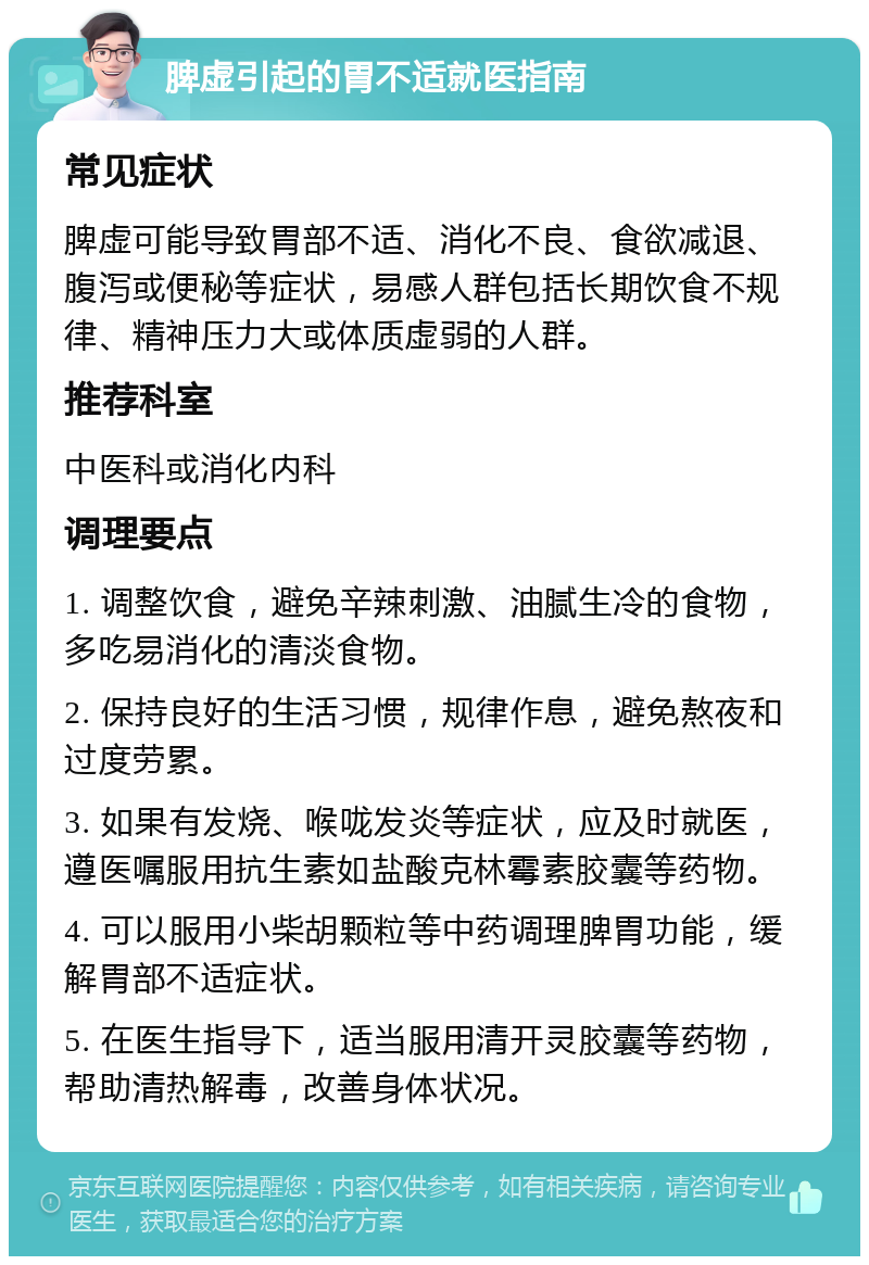 脾虚引起的胃不适就医指南 常见症状 脾虚可能导致胃部不适、消化不良、食欲减退、腹泻或便秘等症状，易感人群包括长期饮食不规律、精神压力大或体质虚弱的人群。 推荐科室 中医科或消化内科 调理要点 1. 调整饮食，避免辛辣刺激、油腻生冷的食物，多吃易消化的清淡食物。 2. 保持良好的生活习惯，规律作息，避免熬夜和过度劳累。 3. 如果有发烧、喉咙发炎等症状，应及时就医，遵医嘱服用抗生素如盐酸克林霉素胶囊等药物。 4. 可以服用小柴胡颗粒等中药调理脾胃功能，缓解胃部不适症状。 5. 在医生指导下，适当服用清开灵胶囊等药物，帮助清热解毒，改善身体状况。