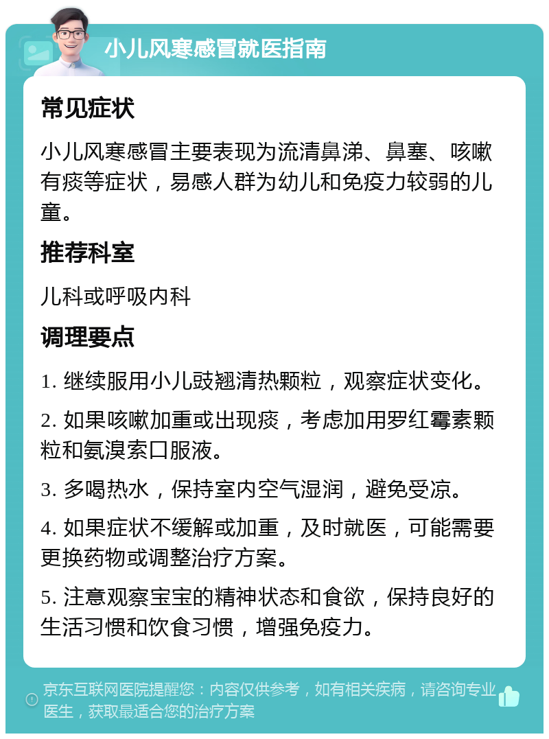 小儿风寒感冒就医指南 常见症状 小儿风寒感冒主要表现为流清鼻涕、鼻塞、咳嗽有痰等症状，易感人群为幼儿和免疫力较弱的儿童。 推荐科室 儿科或呼吸内科 调理要点 1. 继续服用小儿豉翘清热颗粒，观察症状变化。 2. 如果咳嗽加重或出现痰，考虑加用罗红霉素颗粒和氨溴索口服液。 3. 多喝热水，保持室内空气湿润，避免受凉。 4. 如果症状不缓解或加重，及时就医，可能需要更换药物或调整治疗方案。 5. 注意观察宝宝的精神状态和食欲，保持良好的生活习惯和饮食习惯，增强免疫力。