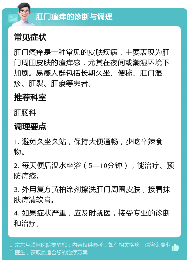 肛门瘙痒的诊断与调理 常见症状 肛门瘙痒是一种常见的皮肤疾病，主要表现为肛门周围皮肤的瘙痒感，尤其在夜间或潮湿环境下加剧。易感人群包括长期久坐、便秘、肛门湿疹、肛裂、肛瘘等患者。 推荐科室 肛肠科 调理要点 1. 避免久坐久站，保持大便通畅，少吃辛辣食物。 2. 每天便后温水坐浴（5—10分钟），能治疗、预防痔疮。 3. 外用复方黄柏涂剂擦洗肛门周围皮肤，接着抹肤痔清软膏。 4. 如果症状严重，应及时就医，接受专业的诊断和治疗。