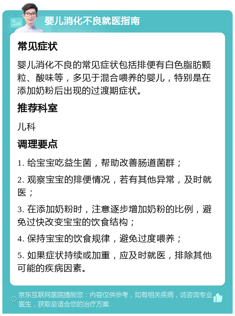 婴儿消化不良就医指南 常见症状 婴儿消化不良的常见症状包括排便有白色脂肪颗粒、酸味等，多见于混合喂养的婴儿，特别是在添加奶粉后出现的过渡期症状。 推荐科室 儿科 调理要点 1. 给宝宝吃益生菌，帮助改善肠道菌群； 2. 观察宝宝的排便情况，若有其他异常，及时就医； 3. 在添加奶粉时，注意逐步增加奶粉的比例，避免过快改变宝宝的饮食结构； 4. 保持宝宝的饮食规律，避免过度喂养； 5. 如果症状持续或加重，应及时就医，排除其他可能的疾病因素。