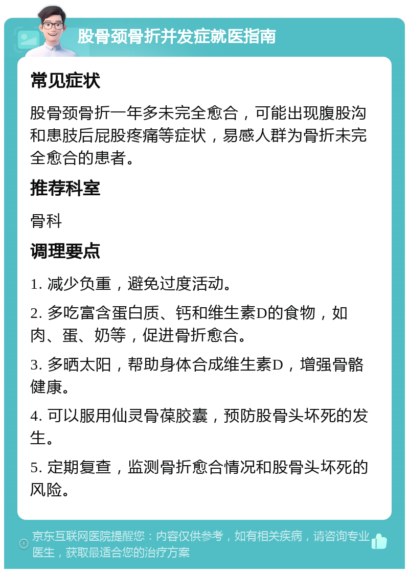 股骨颈骨折并发症就医指南 常见症状 股骨颈骨折一年多未完全愈合，可能出现腹股沟和患肢后屁股疼痛等症状，易感人群为骨折未完全愈合的患者。 推荐科室 骨科 调理要点 1. 减少负重，避免过度活动。 2. 多吃富含蛋白质、钙和维生素D的食物，如肉、蛋、奶等，促进骨折愈合。 3. 多晒太阳，帮助身体合成维生素D，增强骨骼健康。 4. 可以服用仙灵骨葆胶囊，预防股骨头坏死的发生。 5. 定期复查，监测骨折愈合情况和股骨头坏死的风险。