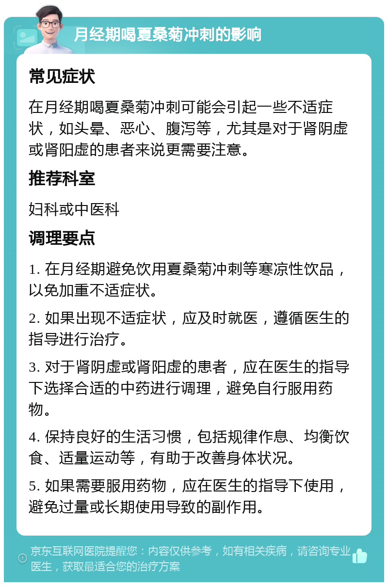 月经期喝夏桑菊冲刺的影响 常见症状 在月经期喝夏桑菊冲刺可能会引起一些不适症状，如头晕、恶心、腹泻等，尤其是对于肾阴虚或肾阳虚的患者来说更需要注意。 推荐科室 妇科或中医科 调理要点 1. 在月经期避免饮用夏桑菊冲刺等寒凉性饮品，以免加重不适症状。 2. 如果出现不适症状，应及时就医，遵循医生的指导进行治疗。 3. 对于肾阴虚或肾阳虚的患者，应在医生的指导下选择合适的中药进行调理，避免自行服用药物。 4. 保持良好的生活习惯，包括规律作息、均衡饮食、适量运动等，有助于改善身体状况。 5. 如果需要服用药物，应在医生的指导下使用，避免过量或长期使用导致的副作用。