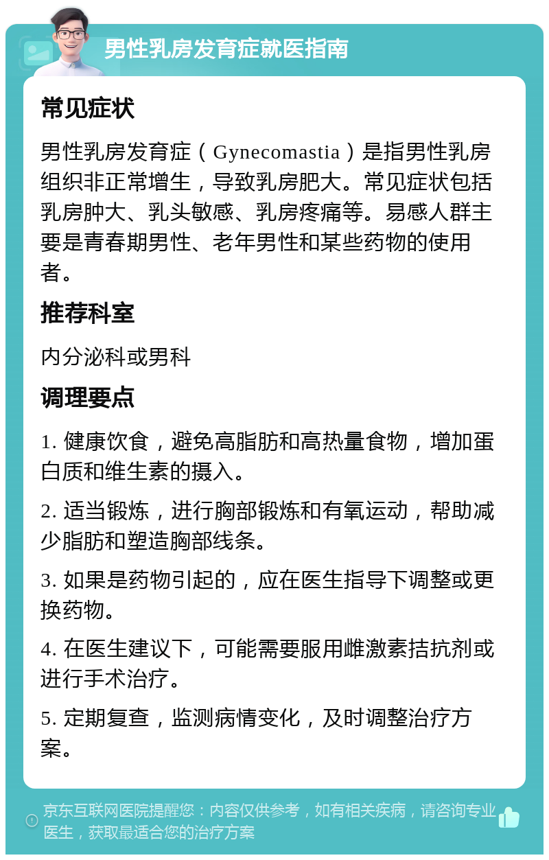 男性乳房发育症就医指南 常见症状 男性乳房发育症（Gynecomastia）是指男性乳房组织非正常增生，导致乳房肥大。常见症状包括乳房肿大、乳头敏感、乳房疼痛等。易感人群主要是青春期男性、老年男性和某些药物的使用者。 推荐科室 内分泌科或男科 调理要点 1. 健康饮食，避免高脂肪和高热量食物，增加蛋白质和维生素的摄入。 2. 适当锻炼，进行胸部锻炼和有氧运动，帮助减少脂肪和塑造胸部线条。 3. 如果是药物引起的，应在医生指导下调整或更换药物。 4. 在医生建议下，可能需要服用雌激素拮抗剂或进行手术治疗。 5. 定期复查，监测病情变化，及时调整治疗方案。