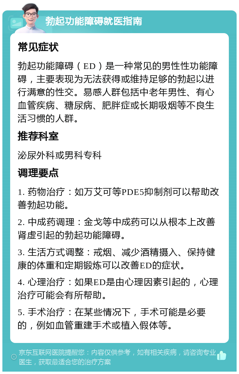 勃起功能障碍就医指南 常见症状 勃起功能障碍（ED）是一种常见的男性性功能障碍，主要表现为无法获得或维持足够的勃起以进行满意的性交。易感人群包括中老年男性、有心血管疾病、糖尿病、肥胖症或长期吸烟等不良生活习惯的人群。 推荐科室 泌尿外科或男科专科 调理要点 1. 药物治疗：如万艾可等PDE5抑制剂可以帮助改善勃起功能。 2. 中成药调理：金戈等中成药可以从根本上改善肾虚引起的勃起功能障碍。 3. 生活方式调整：戒烟、减少酒精摄入、保持健康的体重和定期锻炼可以改善ED的症状。 4. 心理治疗：如果ED是由心理因素引起的，心理治疗可能会有所帮助。 5. 手术治疗：在某些情况下，手术可能是必要的，例如血管重建手术或植入假体等。