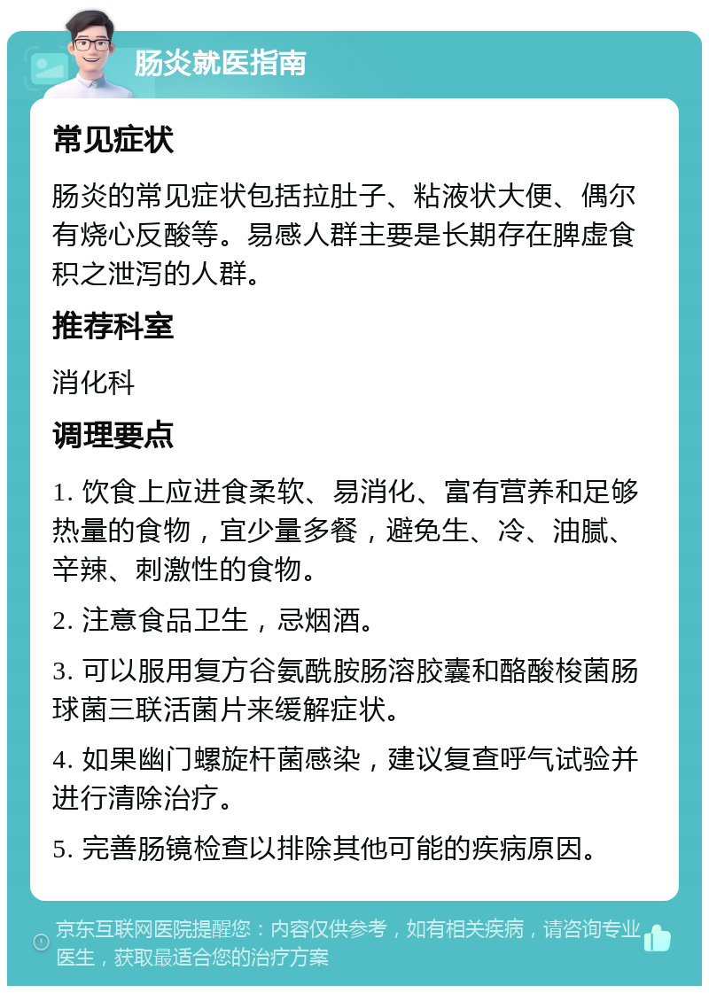 肠炎就医指南 常见症状 肠炎的常见症状包括拉肚子、粘液状大便、偶尔有烧心反酸等。易感人群主要是长期存在脾虚食积之泄泻的人群。 推荐科室 消化科 调理要点 1. 饮食上应进食柔软、易消化、富有营养和足够热量的食物，宜少量多餐，避免生、冷、油腻、辛辣、刺激性的食物。 2. 注意食品卫生，忌烟酒。 3. 可以服用复方谷氨酰胺肠溶胶囊和酪酸梭菌肠球菌三联活菌片来缓解症状。 4. 如果幽门螺旋杆菌感染，建议复查呼气试验并进行清除治疗。 5. 完善肠镜检查以排除其他可能的疾病原因。