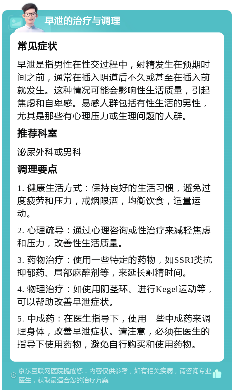 早泄的治疗与调理 常见症状 早泄是指男性在性交过程中，射精发生在预期时间之前，通常在插入阴道后不久或甚至在插入前就发生。这种情况可能会影响性生活质量，引起焦虑和自卑感。易感人群包括有性生活的男性，尤其是那些有心理压力或生理问题的人群。 推荐科室 泌尿外科或男科 调理要点 1. 健康生活方式：保持良好的生活习惯，避免过度疲劳和压力，戒烟限酒，均衡饮食，适量运动。 2. 心理疏导：通过心理咨询或性治疗来减轻焦虑和压力，改善性生活质量。 3. 药物治疗：使用一些特定的药物，如SSRI类抗抑郁药、局部麻醉剂等，来延长射精时间。 4. 物理治疗：如使用阴茎环、进行Kegel运动等，可以帮助改善早泄症状。 5. 中成药：在医生指导下，使用一些中成药来调理身体，改善早泄症状。请注意，必须在医生的指导下使用药物，避免自行购买和使用药物。