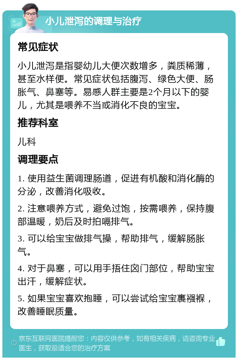 小儿泄泻的调理与治疗 常见症状 小儿泄泻是指婴幼儿大便次数增多，粪质稀薄，甚至水样便。常见症状包括腹泻、绿色大便、肠胀气、鼻塞等。易感人群主要是2个月以下的婴儿，尤其是喂养不当或消化不良的宝宝。 推荐科室 儿科 调理要点 1. 使用益生菌调理肠道，促进有机酸和消化酶的分泌，改善消化吸收。 2. 注意喂养方式，避免过饱，按需喂养，保持腹部温暖，奶后及时拍嗝排气。 3. 可以给宝宝做排气操，帮助排气，缓解肠胀气。 4. 对于鼻塞，可以用手捂住囟门部位，帮助宝宝出汗，缓解症状。 5. 如果宝宝喜欢抱睡，可以尝试给宝宝裹襁褓，改善睡眠质量。