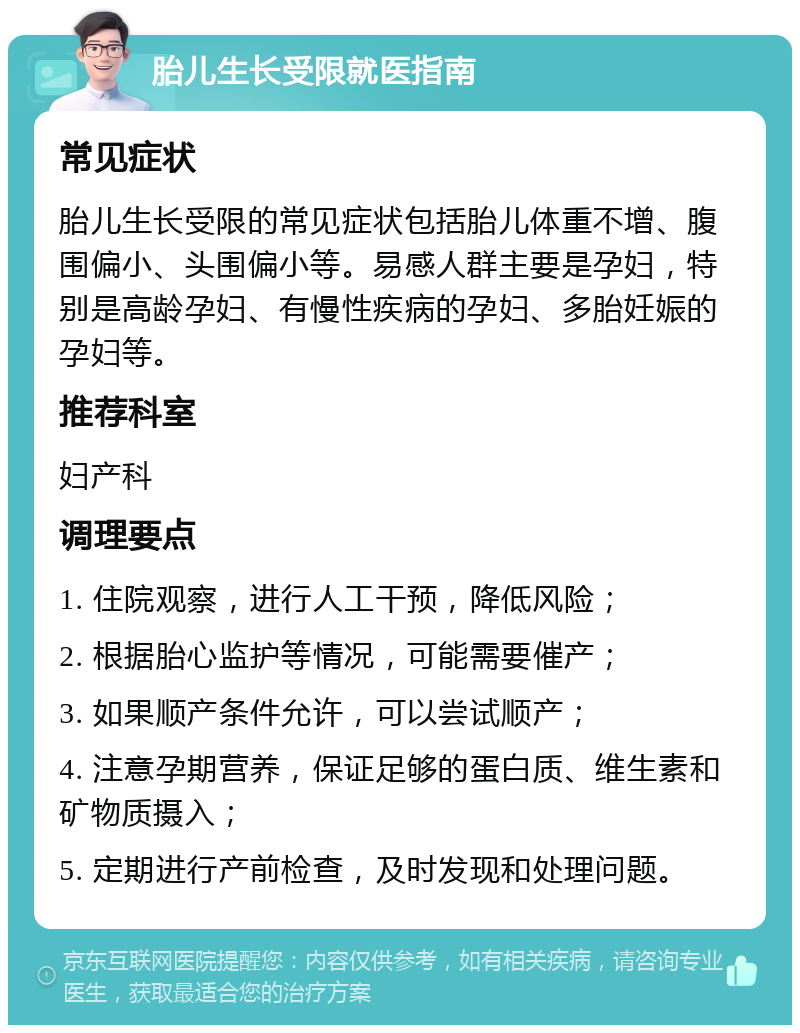 胎儿生长受限就医指南 常见症状 胎儿生长受限的常见症状包括胎儿体重不增、腹围偏小、头围偏小等。易感人群主要是孕妇，特别是高龄孕妇、有慢性疾病的孕妇、多胎妊娠的孕妇等。 推荐科室 妇产科 调理要点 1. 住院观察，进行人工干预，降低风险； 2. 根据胎心监护等情况，可能需要催产； 3. 如果顺产条件允许，可以尝试顺产； 4. 注意孕期营养，保证足够的蛋白质、维生素和矿物质摄入； 5. 定期进行产前检查，及时发现和处理问题。