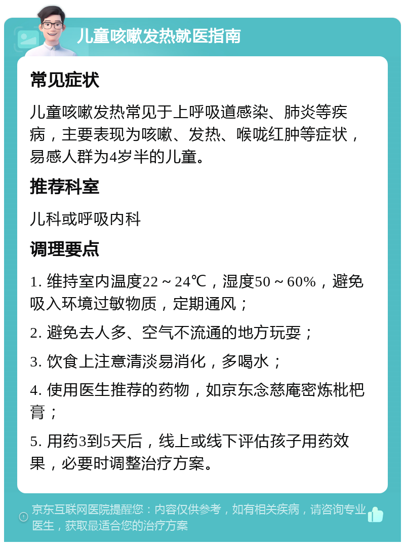 儿童咳嗽发热就医指南 常见症状 儿童咳嗽发热常见于上呼吸道感染、肺炎等疾病，主要表现为咳嗽、发热、喉咙红肿等症状，易感人群为4岁半的儿童。 推荐科室 儿科或呼吸内科 调理要点 1. 维持室内温度22～24℃，湿度50～60%，避免吸入环境过敏物质，定期通风； 2. 避免去人多、空气不流通的地方玩耍； 3. 饮食上注意清淡易消化，多喝水； 4. 使用医生推荐的药物，如京东念慈庵密炼枇杷膏； 5. 用药3到5天后，线上或线下评估孩子用药效果，必要时调整治疗方案。