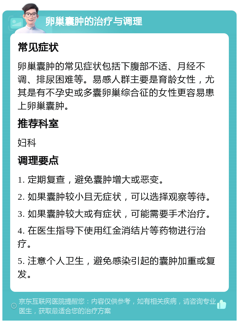 卵巢囊肿的治疗与调理 常见症状 卵巢囊肿的常见症状包括下腹部不适、月经不调、排尿困难等。易感人群主要是育龄女性，尤其是有不孕史或多囊卵巢综合征的女性更容易患上卵巢囊肿。 推荐科室 妇科 调理要点 1. 定期复查，避免囊肿增大或恶变。 2. 如果囊肿较小且无症状，可以选择观察等待。 3. 如果囊肿较大或有症状，可能需要手术治疗。 4. 在医生指导下使用红金消结片等药物进行治疗。 5. 注意个人卫生，避免感染引起的囊肿加重或复发。