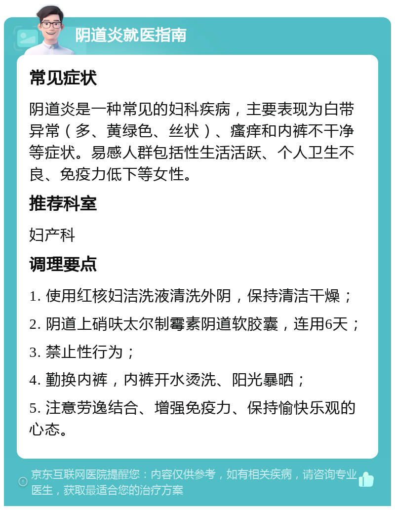 阴道炎就医指南 常见症状 阴道炎是一种常见的妇科疾病，主要表现为白带异常（多、黄绿色、丝状）、瘙痒和内裤不干净等症状。易感人群包括性生活活跃、个人卫生不良、免疫力低下等女性。 推荐科室 妇产科 调理要点 1. 使用红核妇洁洗液清洗外阴，保持清洁干燥； 2. 阴道上硝呋太尔制霉素阴道软胶囊，连用6天； 3. 禁止性行为； 4. 勤换内裤，内裤开水烫洗、阳光暴晒； 5. 注意劳逸结合、增强免疫力、保持愉快乐观的心态。