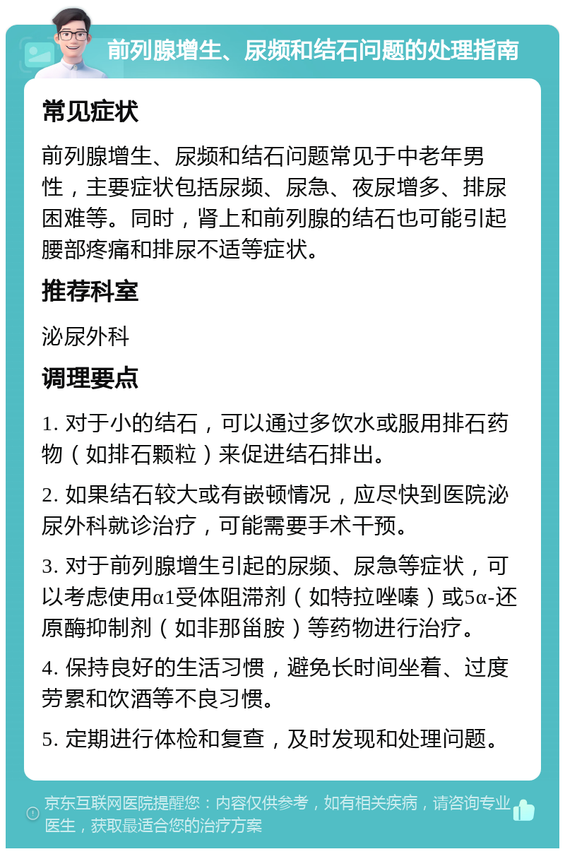 前列腺增生、尿频和结石问题的处理指南 常见症状 前列腺增生、尿频和结石问题常见于中老年男性，主要症状包括尿频、尿急、夜尿增多、排尿困难等。同时，肾上和前列腺的结石也可能引起腰部疼痛和排尿不适等症状。 推荐科室 泌尿外科 调理要点 1. 对于小的结石，可以通过多饮水或服用排石药物（如排石颗粒）来促进结石排出。 2. 如果结石较大或有嵌顿情况，应尽快到医院泌尿外科就诊治疗，可能需要手术干预。 3. 对于前列腺增生引起的尿频、尿急等症状，可以考虑使用α1受体阻滞剂（如特拉唑嗪）或5α-还原酶抑制剂（如非那甾胺）等药物进行治疗。 4. 保持良好的生活习惯，避免长时间坐着、过度劳累和饮酒等不良习惯。 5. 定期进行体检和复查，及时发现和处理问题。