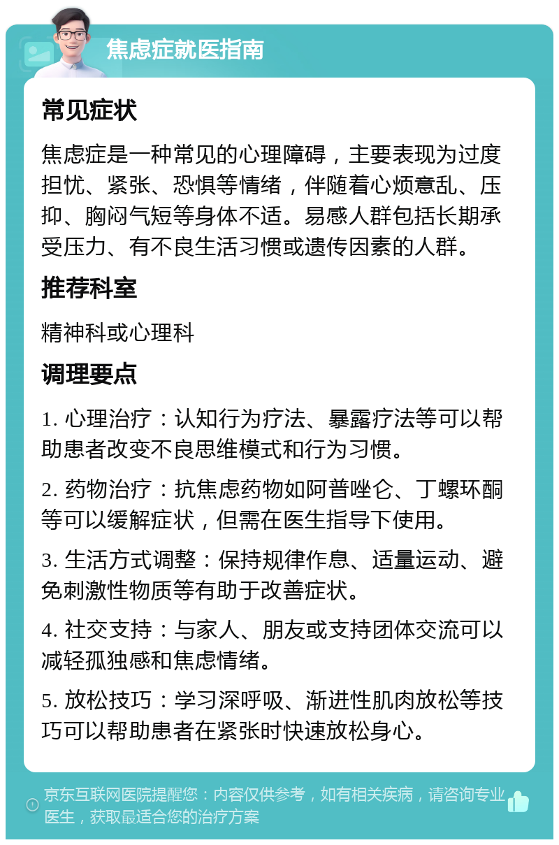 焦虑症就医指南 常见症状 焦虑症是一种常见的心理障碍，主要表现为过度担忧、紧张、恐惧等情绪，伴随着心烦意乱、压抑、胸闷气短等身体不适。易感人群包括长期承受压力、有不良生活习惯或遗传因素的人群。 推荐科室 精神科或心理科 调理要点 1. 心理治疗：认知行为疗法、暴露疗法等可以帮助患者改变不良思维模式和行为习惯。 2. 药物治疗：抗焦虑药物如阿普唑仑、丁螺环酮等可以缓解症状，但需在医生指导下使用。 3. 生活方式调整：保持规律作息、适量运动、避免刺激性物质等有助于改善症状。 4. 社交支持：与家人、朋友或支持团体交流可以减轻孤独感和焦虑情绪。 5. 放松技巧：学习深呼吸、渐进性肌肉放松等技巧可以帮助患者在紧张时快速放松身心。