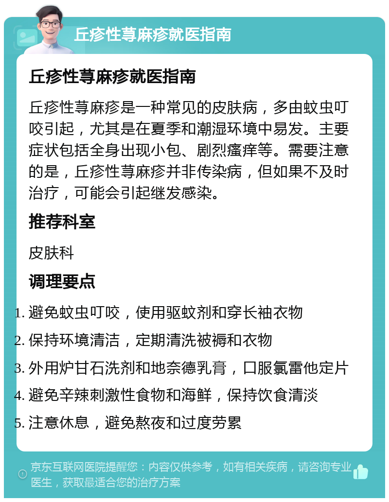 丘疹性荨麻疹就医指南 丘疹性荨麻疹就医指南 丘疹性荨麻疹是一种常见的皮肤病，多由蚊虫叮咬引起，尤其是在夏季和潮湿环境中易发。主要症状包括全身出现小包、剧烈瘙痒等。需要注意的是，丘疹性荨麻疹并非传染病，但如果不及时治疗，可能会引起继发感染。 推荐科室 皮肤科 调理要点 避免蚊虫叮咬，使用驱蚊剂和穿长袖衣物 保持环境清洁，定期清洗被褥和衣物 外用炉甘石洗剂和地奈德乳膏，口服氯雷他定片 避免辛辣刺激性食物和海鲜，保持饮食清淡 注意休息，避免熬夜和过度劳累