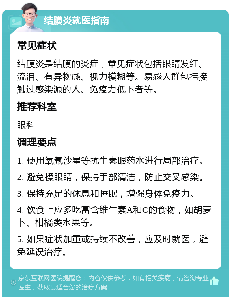 结膜炎就医指南 常见症状 结膜炎是结膜的炎症，常见症状包括眼睛发红、流泪、有异物感、视力模糊等。易感人群包括接触过感染源的人、免疫力低下者等。 推荐科室 眼科 调理要点 1. 使用氧氟沙星等抗生素眼药水进行局部治疗。 2. 避免揉眼睛，保持手部清洁，防止交叉感染。 3. 保持充足的休息和睡眠，增强身体免疫力。 4. 饮食上应多吃富含维生素A和C的食物，如胡萝卜、柑橘类水果等。 5. 如果症状加重或持续不改善，应及时就医，避免延误治疗。