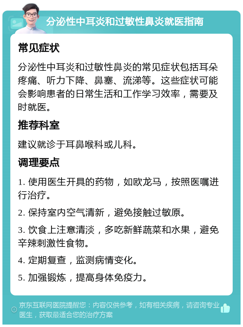 分泌性中耳炎和过敏性鼻炎就医指南 常见症状 分泌性中耳炎和过敏性鼻炎的常见症状包括耳朵疼痛、听力下降、鼻塞、流涕等。这些症状可能会影响患者的日常生活和工作学习效率，需要及时就医。 推荐科室 建议就诊于耳鼻喉科或儿科。 调理要点 1. 使用医生开具的药物，如欧龙马，按照医嘱进行治疗。 2. 保持室内空气清新，避免接触过敏原。 3. 饮食上注意清淡，多吃新鲜蔬菜和水果，避免辛辣刺激性食物。 4. 定期复查，监测病情变化。 5. 加强锻炼，提高身体免疫力。