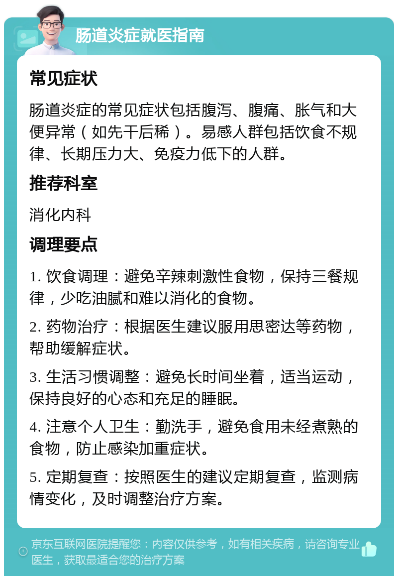 肠道炎症就医指南 常见症状 肠道炎症的常见症状包括腹泻、腹痛、胀气和大便异常（如先干后稀）。易感人群包括饮食不规律、长期压力大、免疫力低下的人群。 推荐科室 消化内科 调理要点 1. 饮食调理：避免辛辣刺激性食物，保持三餐规律，少吃油腻和难以消化的食物。 2. 药物治疗：根据医生建议服用思密达等药物，帮助缓解症状。 3. 生活习惯调整：避免长时间坐着，适当运动，保持良好的心态和充足的睡眠。 4. 注意个人卫生：勤洗手，避免食用未经煮熟的食物，防止感染加重症状。 5. 定期复查：按照医生的建议定期复查，监测病情变化，及时调整治疗方案。