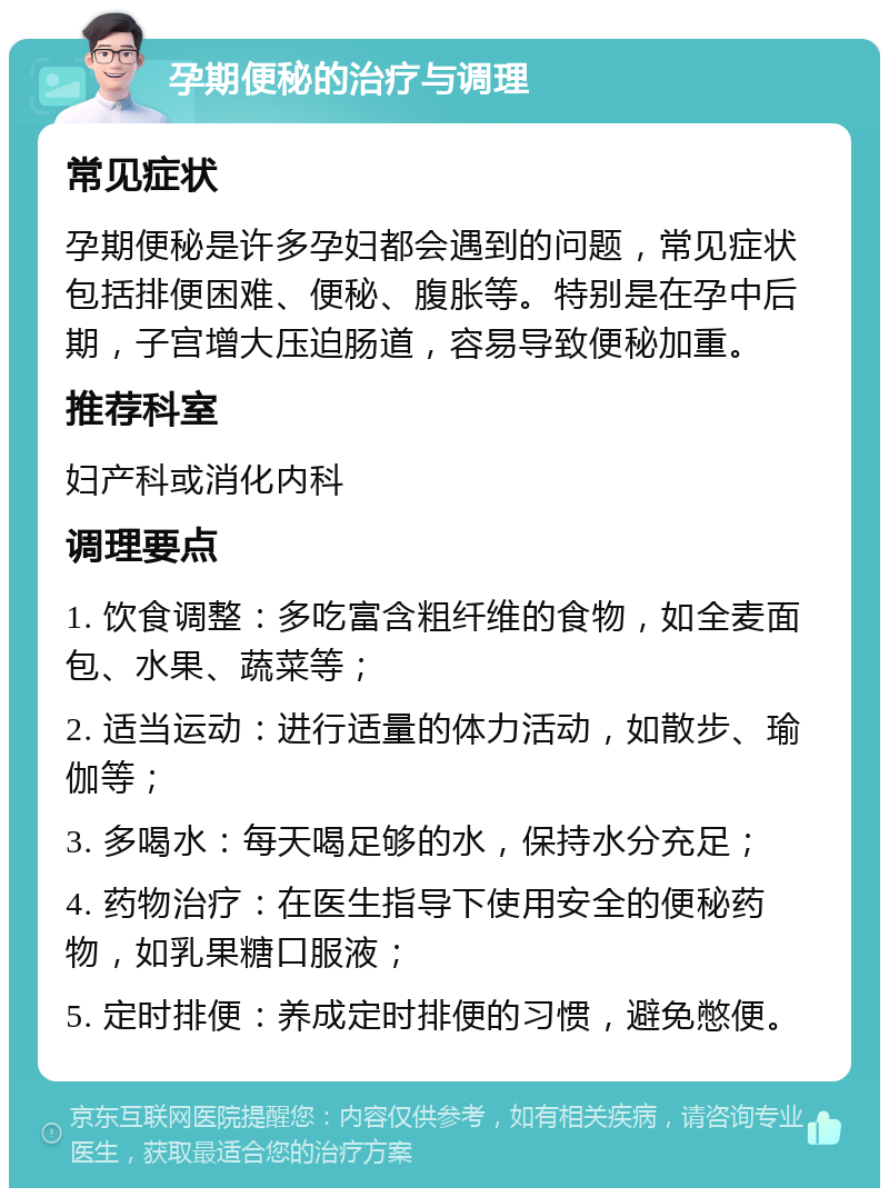 孕期便秘的治疗与调理 常见症状 孕期便秘是许多孕妇都会遇到的问题，常见症状包括排便困难、便秘、腹胀等。特别是在孕中后期，子宫增大压迫肠道，容易导致便秘加重。 推荐科室 妇产科或消化内科 调理要点 1. 饮食调整：多吃富含粗纤维的食物，如全麦面包、水果、蔬菜等； 2. 适当运动：进行适量的体力活动，如散步、瑜伽等； 3. 多喝水：每天喝足够的水，保持水分充足； 4. 药物治疗：在医生指导下使用安全的便秘药物，如乳果糖口服液； 5. 定时排便：养成定时排便的习惯，避免憋便。