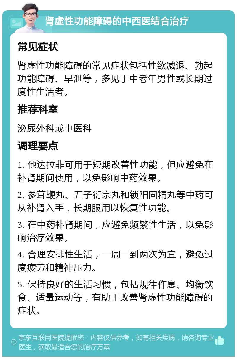 肾虚性功能障碍的中西医结合治疗 常见症状 肾虚性功能障碍的常见症状包括性欲减退、勃起功能障碍、早泄等，多见于中老年男性或长期过度性生活者。 推荐科室 泌尿外科或中医科 调理要点 1. 他达拉非可用于短期改善性功能，但应避免在补肾期间使用，以免影响中药效果。 2. 参茸鞭丸、五子衍宗丸和锁阳固精丸等中药可从补肾入手，长期服用以恢复性功能。 3. 在中药补肾期间，应避免频繁性生活，以免影响治疗效果。 4. 合理安排性生活，一周一到两次为宜，避免过度疲劳和精神压力。 5. 保持良好的生活习惯，包括规律作息、均衡饮食、适量运动等，有助于改善肾虚性功能障碍的症状。