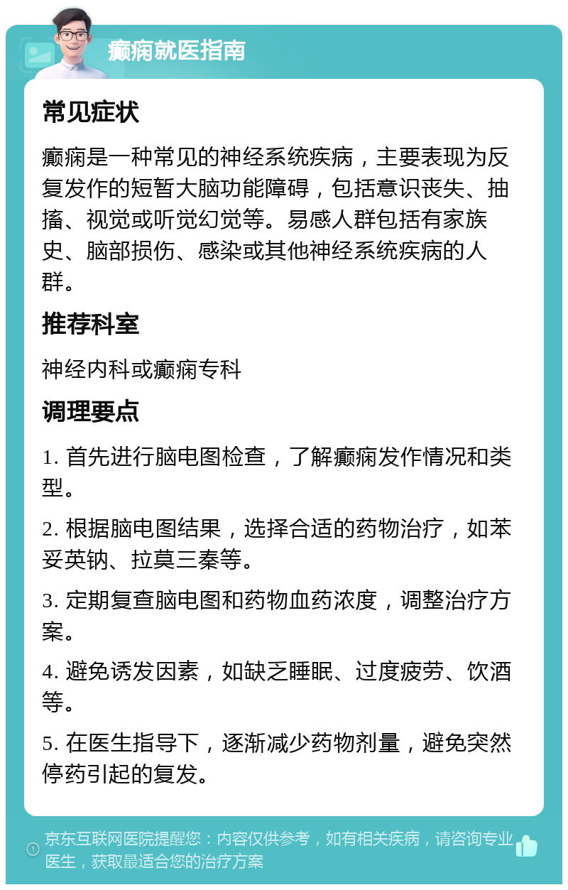 癫痫就医指南 常见症状 癫痫是一种常见的神经系统疾病，主要表现为反复发作的短暂大脑功能障碍，包括意识丧失、抽搐、视觉或听觉幻觉等。易感人群包括有家族史、脑部损伤、感染或其他神经系统疾病的人群。 推荐科室 神经内科或癫痫专科 调理要点 1. 首先进行脑电图检查，了解癫痫发作情况和类型。 2. 根据脑电图结果，选择合适的药物治疗，如苯妥英钠、拉莫三秦等。 3. 定期复查脑电图和药物血药浓度，调整治疗方案。 4. 避免诱发因素，如缺乏睡眠、过度疲劳、饮酒等。 5. 在医生指导下，逐渐减少药物剂量，避免突然停药引起的复发。