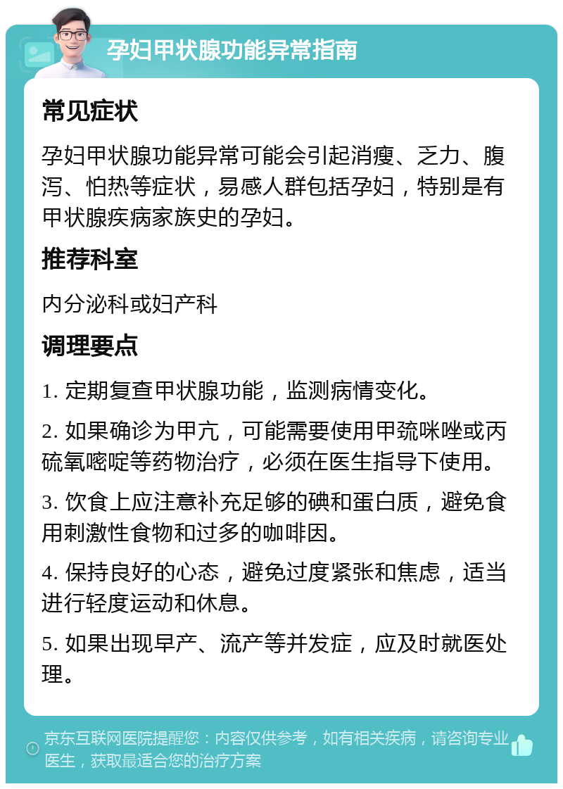 孕妇甲状腺功能异常指南 常见症状 孕妇甲状腺功能异常可能会引起消瘦、乏力、腹泻、怕热等症状，易感人群包括孕妇，特别是有甲状腺疾病家族史的孕妇。 推荐科室 内分泌科或妇产科 调理要点 1. 定期复查甲状腺功能，监测病情变化。 2. 如果确诊为甲亢，可能需要使用甲巯咪唑或丙硫氧嘧啶等药物治疗，必须在医生指导下使用。 3. 饮食上应注意补充足够的碘和蛋白质，避免食用刺激性食物和过多的咖啡因。 4. 保持良好的心态，避免过度紧张和焦虑，适当进行轻度运动和休息。 5. 如果出现早产、流产等并发症，应及时就医处理。