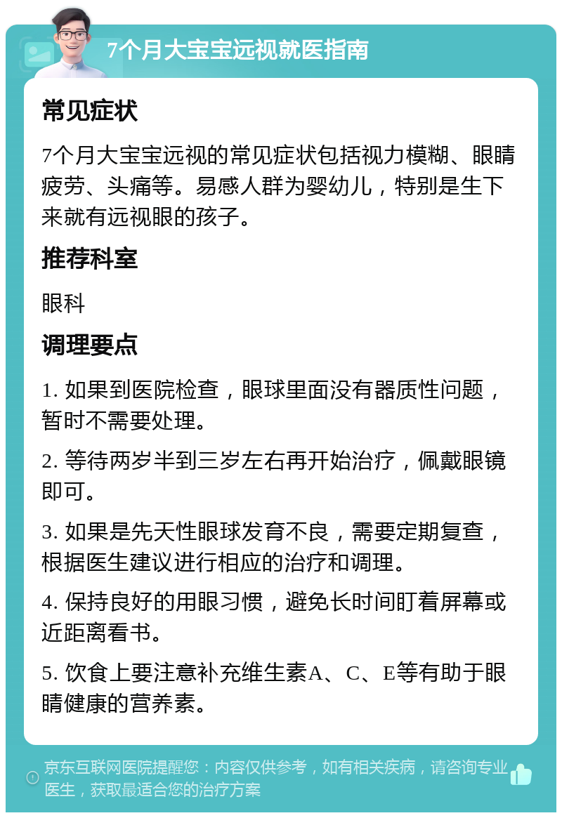 7个月大宝宝远视就医指南 常见症状 7个月大宝宝远视的常见症状包括视力模糊、眼睛疲劳、头痛等。易感人群为婴幼儿，特别是生下来就有远视眼的孩子。 推荐科室 眼科 调理要点 1. 如果到医院检查，眼球里面没有器质性问题，暂时不需要处理。 2. 等待两岁半到三岁左右再开始治疗，佩戴眼镜即可。 3. 如果是先天性眼球发育不良，需要定期复查，根据医生建议进行相应的治疗和调理。 4. 保持良好的用眼习惯，避免长时间盯着屏幕或近距离看书。 5. 饮食上要注意补充维生素A、C、E等有助于眼睛健康的营养素。