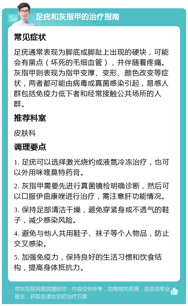 足疣和灰指甲的治疗指南 常见症状 足疣通常表现为脚底或脚趾上出现的硬块，可能会有黑点（坏死的毛细血管），并伴随着疼痛。灰指甲则表现为指甲变厚、变形、颜色改变等症状，两者都可能由病毒或真菌感染引起，易感人群包括免疫力低下者和经常接触公共场所的人群。 推荐科室 皮肤科 调理要点 1. 足疣可以选择激光烧灼或液氮冷冻治疗，也可以外用咪喹莫特药膏。 2. 灰指甲需要先进行真菌镜检明确诊断，然后可以口服伊曲康唑进行治疗，需注意肝功能情况。 3. 保持足部清洁干燥，避免穿紧身或不透气的鞋子，减少感染风险。 4. 避免与他人共用鞋子、袜子等个人物品，防止交叉感染。 5. 加强免疫力，保持良好的生活习惯和饮食结构，提高身体抵抗力。