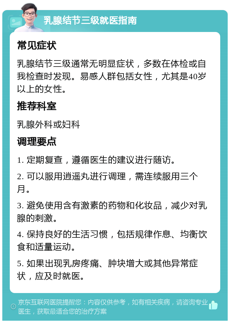 乳腺结节三级就医指南 常见症状 乳腺结节三级通常无明显症状，多数在体检或自我检查时发现。易感人群包括女性，尤其是40岁以上的女性。 推荐科室 乳腺外科或妇科 调理要点 1. 定期复查，遵循医生的建议进行随访。 2. 可以服用逍遥丸进行调理，需连续服用三个月。 3. 避免使用含有激素的药物和化妆品，减少对乳腺的刺激。 4. 保持良好的生活习惯，包括规律作息、均衡饮食和适量运动。 5. 如果出现乳房疼痛、肿块增大或其他异常症状，应及时就医。