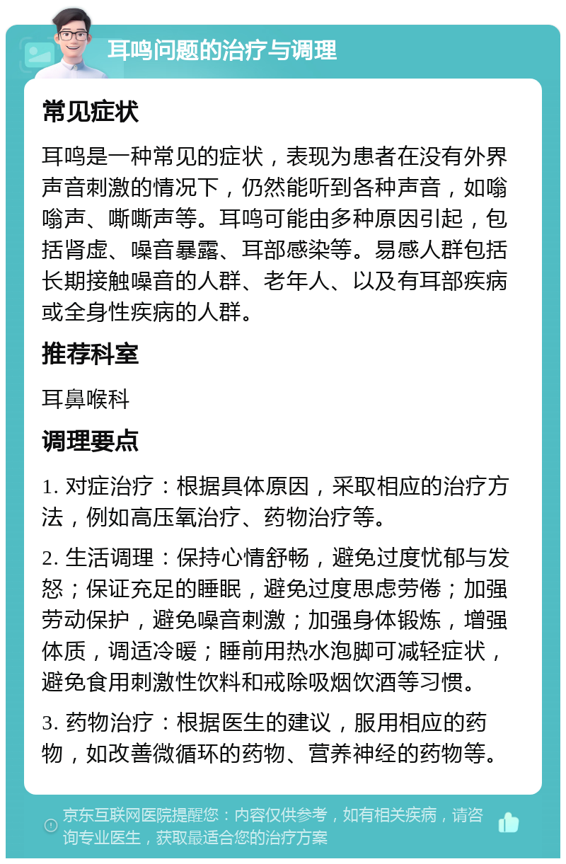 耳鸣问题的治疗与调理 常见症状 耳鸣是一种常见的症状，表现为患者在没有外界声音刺激的情况下，仍然能听到各种声音，如嗡嗡声、嘶嘶声等。耳鸣可能由多种原因引起，包括肾虚、噪音暴露、耳部感染等。易感人群包括长期接触噪音的人群、老年人、以及有耳部疾病或全身性疾病的人群。 推荐科室 耳鼻喉科 调理要点 1. 对症治疗：根据具体原因，采取相应的治疗方法，例如高压氧治疗、药物治疗等。 2. 生活调理：保持心情舒畅，避免过度忧郁与发怒；保证充足的睡眠，避免过度思虑劳倦；加强劳动保护，避免噪音刺激；加强身体锻炼，增强体质，调适冷暖；睡前用热水泡脚可减轻症状，避免食用刺激性饮料和戒除吸烟饮酒等习惯。 3. 药物治疗：根据医生的建议，服用相应的药物，如改善微循环的药物、营养神经的药物等。