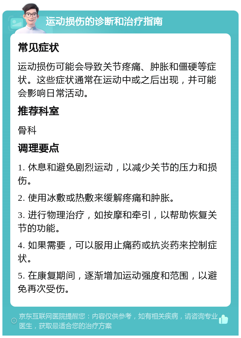 运动损伤的诊断和治疗指南 常见症状 运动损伤可能会导致关节疼痛、肿胀和僵硬等症状。这些症状通常在运动中或之后出现，并可能会影响日常活动。 推荐科室 骨科 调理要点 1. 休息和避免剧烈运动，以减少关节的压力和损伤。 2. 使用冰敷或热敷来缓解疼痛和肿胀。 3. 进行物理治疗，如按摩和牵引，以帮助恢复关节的功能。 4. 如果需要，可以服用止痛药或抗炎药来控制症状。 5. 在康复期间，逐渐增加运动强度和范围，以避免再次受伤。