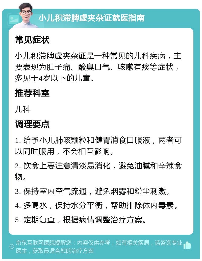 小儿积滞脾虚夹杂证就医指南 常见症状 小儿积滞脾虚夹杂证是一种常见的儿科疾病，主要表现为肚子痛、酸臭口气、咳嗽有痰等症状，多见于4岁以下的儿童。 推荐科室 儿科 调理要点 1. 给予小儿肺咳颗粒和健胃消食口服液，两者可以同时服用，不会相互影响。 2. 饮食上要注意清淡易消化，避免油腻和辛辣食物。 3. 保持室内空气流通，避免烟雾和粉尘刺激。 4. 多喝水，保持水分平衡，帮助排除体内毒素。 5. 定期复查，根据病情调整治疗方案。