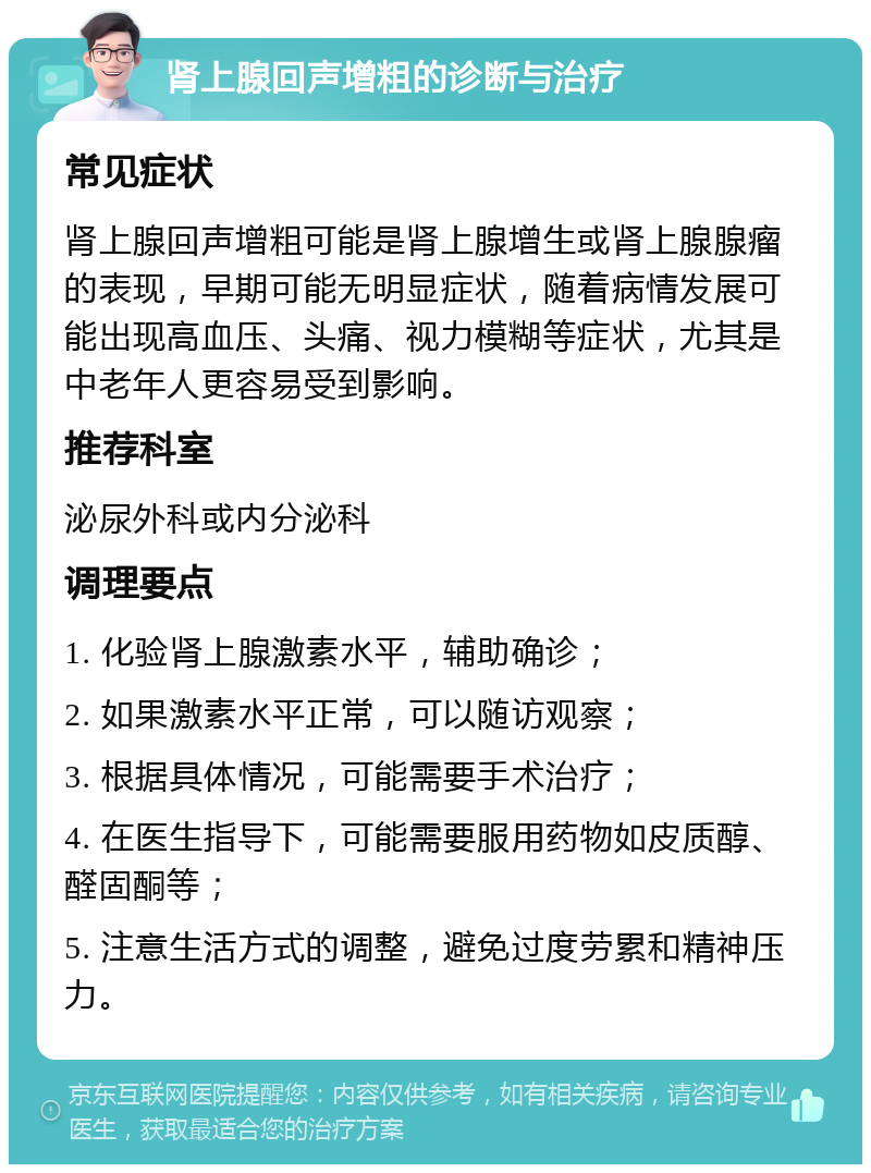 肾上腺回声增粗的诊断与治疗 常见症状 肾上腺回声增粗可能是肾上腺增生或肾上腺腺瘤的表现，早期可能无明显症状，随着病情发展可能出现高血压、头痛、视力模糊等症状，尤其是中老年人更容易受到影响。 推荐科室 泌尿外科或内分泌科 调理要点 1. 化验肾上腺激素水平，辅助确诊； 2. 如果激素水平正常，可以随访观察； 3. 根据具体情况，可能需要手术治疗； 4. 在医生指导下，可能需要服用药物如皮质醇、醛固酮等； 5. 注意生活方式的调整，避免过度劳累和精神压力。