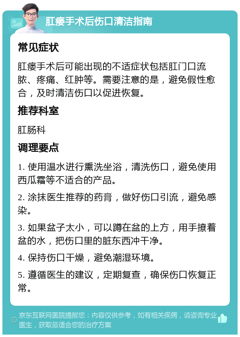 肛瘘手术后伤口清洁指南 常见症状 肛瘘手术后可能出现的不适症状包括肛门口流脓、疼痛、红肿等。需要注意的是，避免假性愈合，及时清洁伤口以促进恢复。 推荐科室 肛肠科 调理要点 1. 使用温水进行熏洗坐浴，清洗伤口，避免使用西瓜霜等不适合的产品。 2. 涂抹医生推荐的药膏，做好伤口引流，避免感染。 3. 如果盆子太小，可以蹲在盆的上方，用手撩着盆的水，把伤口里的脏东西冲干净。 4. 保持伤口干燥，避免潮湿环境。 5. 遵循医生的建议，定期复查，确保伤口恢复正常。