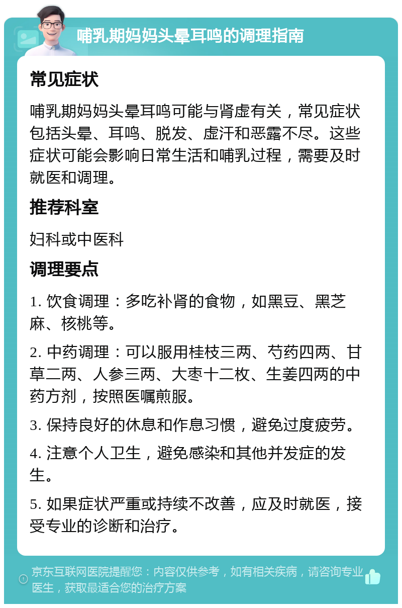 哺乳期妈妈头晕耳鸣的调理指南 常见症状 哺乳期妈妈头晕耳鸣可能与肾虚有关，常见症状包括头晕、耳鸣、脱发、虚汗和恶露不尽。这些症状可能会影响日常生活和哺乳过程，需要及时就医和调理。 推荐科室 妇科或中医科 调理要点 1. 饮食调理：多吃补肾的食物，如黑豆、黑芝麻、核桃等。 2. 中药调理：可以服用桂枝三两、芍药四两、甘草二两、人参三两、大枣十二枚、生姜四两的中药方剂，按照医嘱煎服。 3. 保持良好的休息和作息习惯，避免过度疲劳。 4. 注意个人卫生，避免感染和其他并发症的发生。 5. 如果症状严重或持续不改善，应及时就医，接受专业的诊断和治疗。