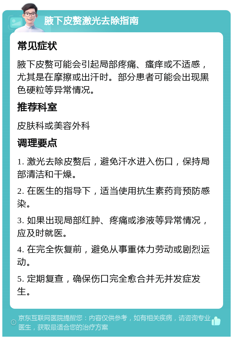 腋下皮赘激光去除指南 常见症状 腋下皮赘可能会引起局部疼痛、瘙痒或不适感，尤其是在摩擦或出汗时。部分患者可能会出现黑色硬粒等异常情况。 推荐科室 皮肤科或美容外科 调理要点 1. 激光去除皮赘后，避免汗水进入伤口，保持局部清洁和干燥。 2. 在医生的指导下，适当使用抗生素药膏预防感染。 3. 如果出现局部红肿、疼痛或渗液等异常情况，应及时就医。 4. 在完全恢复前，避免从事重体力劳动或剧烈运动。 5. 定期复查，确保伤口完全愈合并无并发症发生。